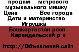 продам 1,5метрового музыкального мишку › Цена ­ 2 500 - Все города Дети и материнство » Игрушки   . Башкортостан респ.,Караидельский р-н